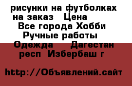 рисунки на футболках на заказ › Цена ­ 600 - Все города Хобби. Ручные работы » Одежда   . Дагестан респ.,Избербаш г.